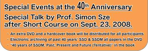 Special Events at the 40th Anniversary Special Talk by Prof. Simon Sze after Short Course on Sept. 23, 2008. An extra DVD and a hardcover book will be distributed for all participants Electronic archiving of past 40 years’ SSD & SSDM all papers in the DVD “40 years of SSDM, Past, Present and Future (Tentative)” in the book